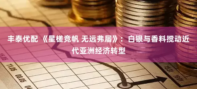丰泰优配 《星槎竞帆 无远弗届》：白银与香料搅动近代亚洲经济转型