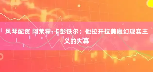 风琴配资 阿莱霍·卡彭铁尔：他拉开拉美魔幻现实主义的大幕