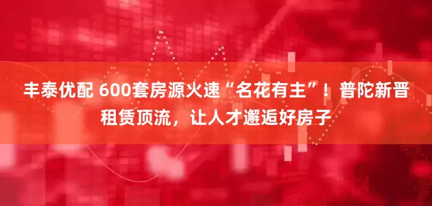 丰泰优配 600套房源火速“名花有主”！普陀新晋租赁顶流，让人才邂逅好房子