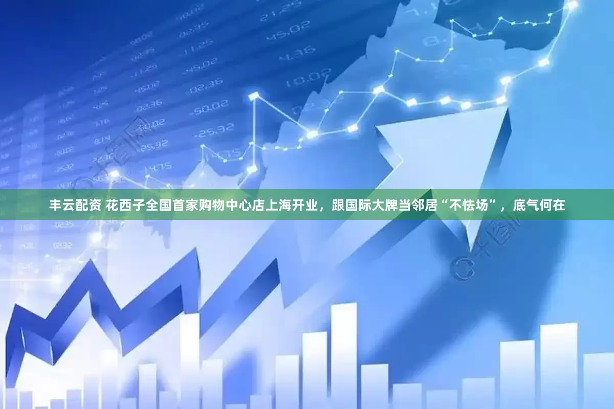 丰云配资 花西子全国首家购物中心店上海开业，跟国际大牌当邻居“不怯场”，底气何在