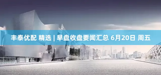 丰泰优配 精选 | 早盘收盘要闻汇总 6月20日 周五