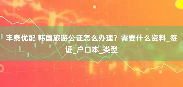 丰泰优配 韩国旅游公证怎么办理？需要什么资料_签证_户口本_类型