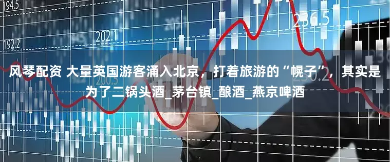 风琴配资 大量英国游客涌入北京，打着旅游的“幌子”，其实是为了二锅头酒_茅台镇_酿酒_燕京啤酒