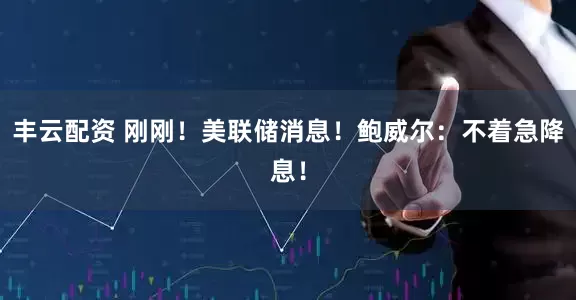 丰云配资 刚刚！美联储消息！鲍威尔：不着急降息！