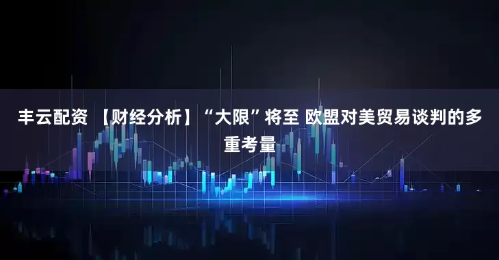 丰云配资 【财经分析】“大限”将至 欧盟对美贸易谈判的多重考量