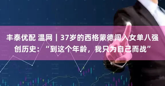 丰泰优配 温网｜37岁的西格蒙德闯入女单八强创历史：“到这个年龄，我只为自己而战”