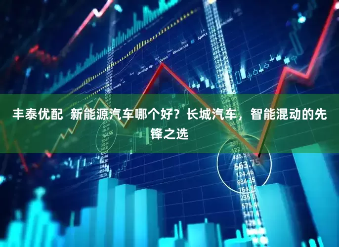 丰泰优配  新能源汽车哪个好？长城汽车，智能混动的先锋之选