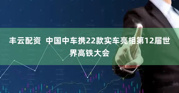 丰云配资  中国中车携22款实车亮相第12届世界高铁大会