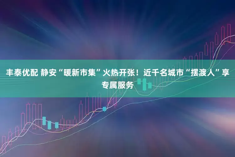 丰泰优配 静安“暖新市集”火热开张！近千名城市“摆渡人”享专属服务