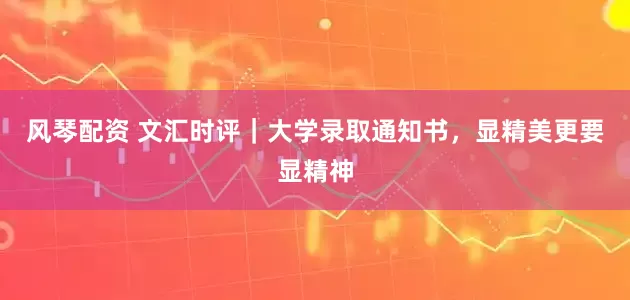 风琴配资 文汇时评｜大学录取通知书，显精美更要显精神