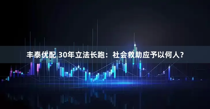 丰泰优配 30年立法长跑：社会救助应予以何人？
