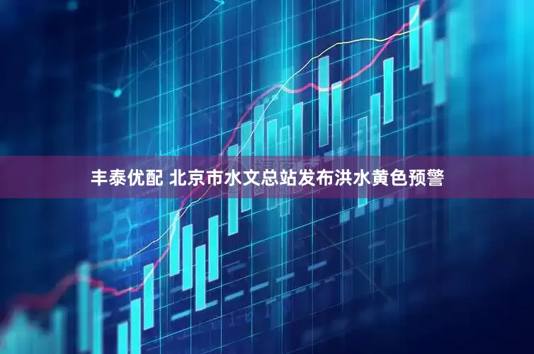 丰泰优配 北京市水文总站发布洪水黄色预警