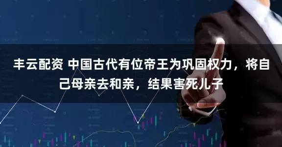 丰云配资 中国古代有位帝王为巩固权力，将自己母亲去和亲，结果害死儿子
