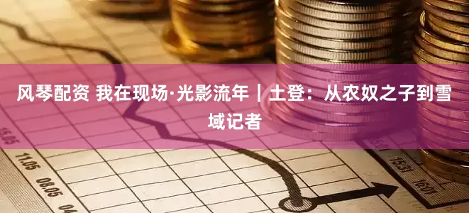 风琴配资 我在现场·光影流年｜土登：从农奴之子到雪域记者
