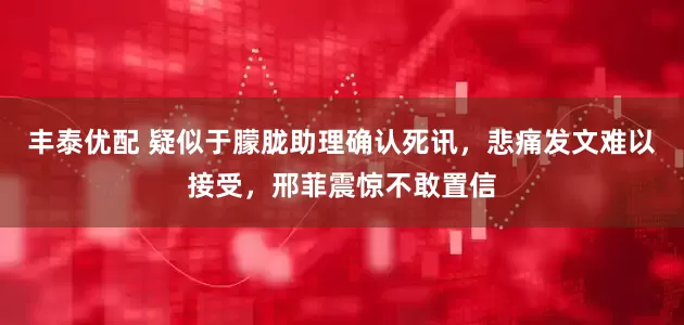 丰泰优配 疑似于朦胧助理确认死讯，悲痛发文难以接受，邢菲震惊不敢置信
