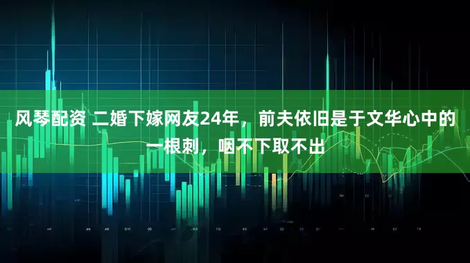 风琴配资 二婚下嫁网友24年，前夫依旧是于文华心中的一根刺，咽不下取不出