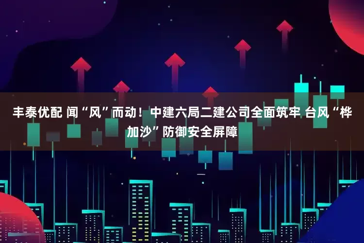 丰泰优配 闻“风”而动！中建六局二建公司全面筑牢 台风“桦加沙”防御安全屏障