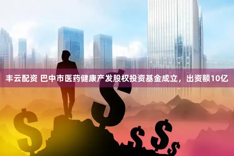 丰云配资 巴中市医药健康产发股权投资基金成立，出资额10亿